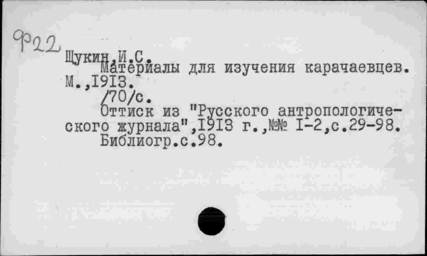 ﻿Щукин.И.С.
М І9ІЗЄРИаЛЬІ ДЛЯ изучения -рачаевцев
Оттиск из "Русского антропологического журнала”,1913 г.,№№ 1-2,с.29-98.
Библиогр.с.98.